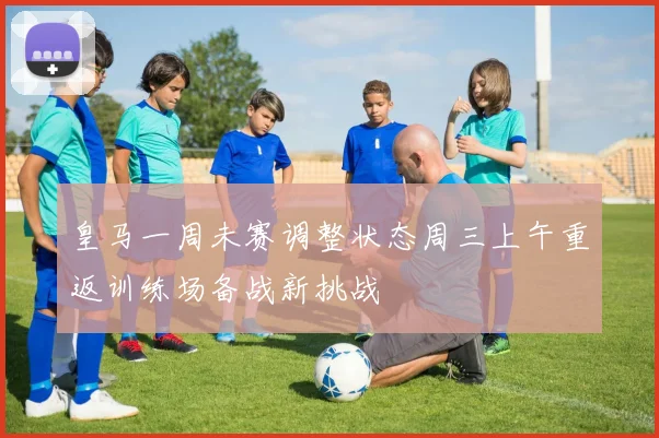 皇马一周未赛调整状态周三上午重返训练场备战新挑战