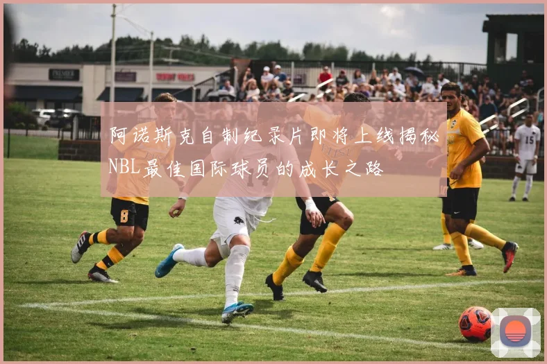 阿诺斯克自制纪录片即将上线揭秘NBL最佳国际球员的成长之路
