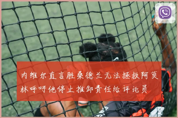 内维尔直言胜桑德兰无法拯救阿莫林呼吁他停止推卸责任给评论员