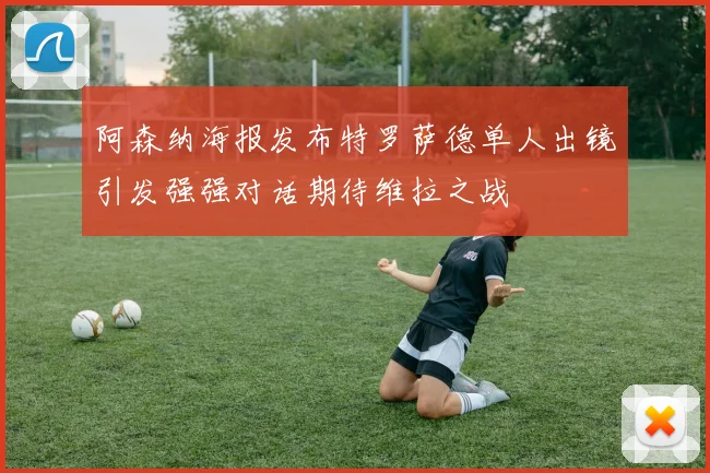 阿森纳海报发布特罗萨德单人出镜引发强强对话期待维拉之战