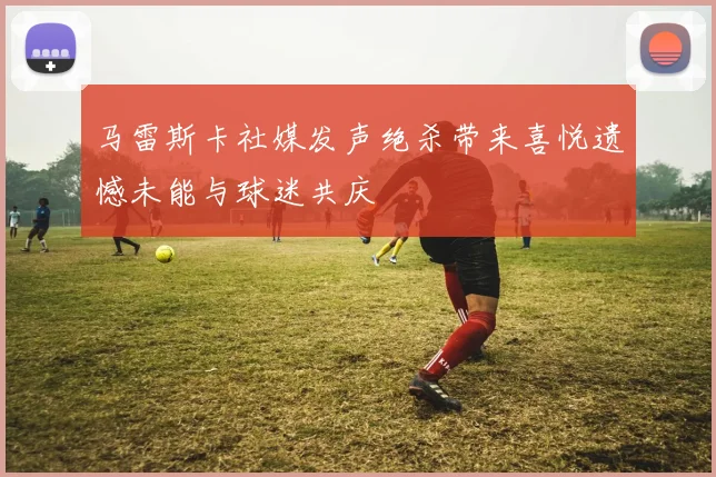马雷斯卡社媒发声绝杀带来喜悦遗憾未能与球迷共庆