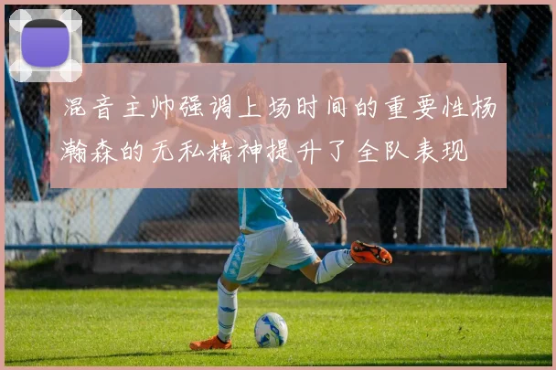 混音主帅强调上场时间的重要性杨瀚森的无私精神提升了全队表现