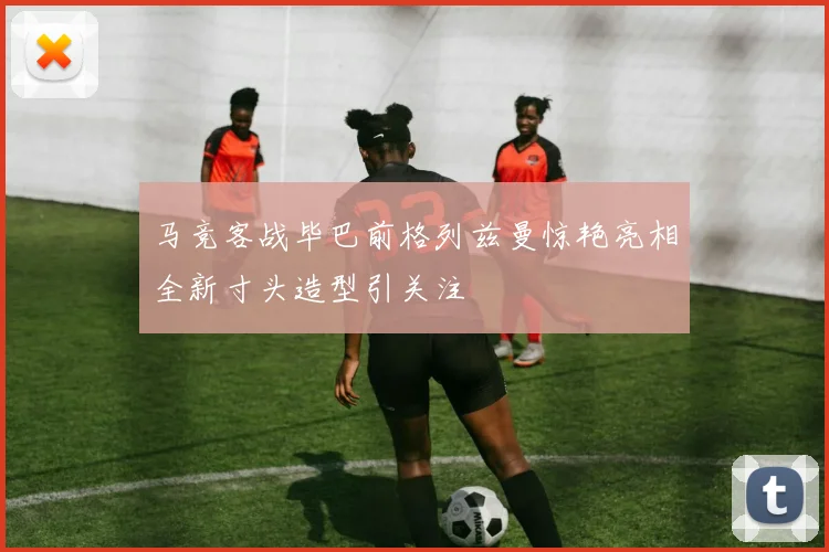 马竞客战毕巴前格列兹曼惊艳亮相全新寸头造型引关注