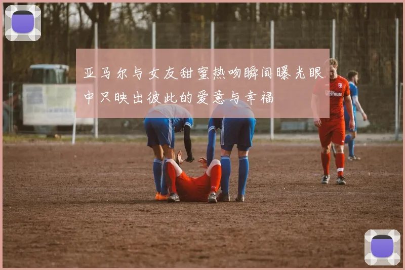 亚马尔与女友甜蜜热吻瞬间曝光眼中只映出彼此的爱意与幸福