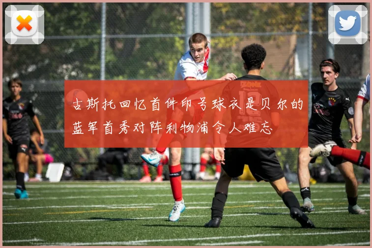 古斯托回忆首件印号球衣是贝尔的蓝军首秀对阵利物浦令人难忘