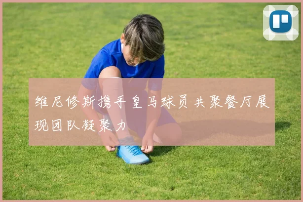 维尼修斯携手皇马球员共聚餐厅展现团队凝聚力