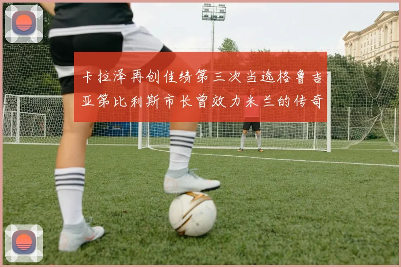 卡拉泽再创佳绩第三次当选格鲁吉亚第比利斯市长曾效力米兰的传奇人物
