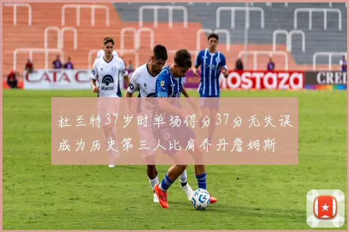 杜兰特37岁时单场得分37分无失误成为历史第三人比肩乔丹詹姆斯