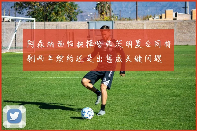 阿森纳面临抉择哈弗茨明夏合同将剩两年续约还是出售成关键问题