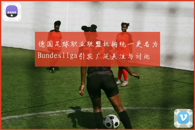德国足球职业联盟机构统一更名为Bundesliga引发广泛关注与讨论