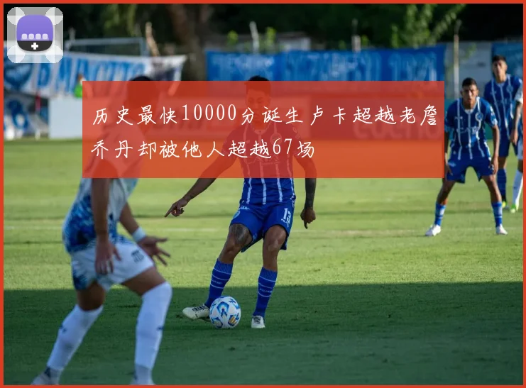 历史最快10000分诞生卢卡超越老詹乔丹却被他人超越67场