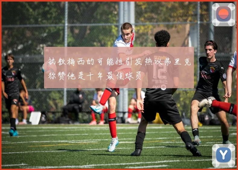 执教梅西的可能性引发热议弗里克称赞他是十年最佳球员