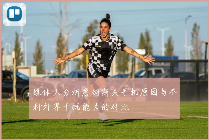媒体人分析詹姆斯关手机原因与乔科外界干扰能力的对比