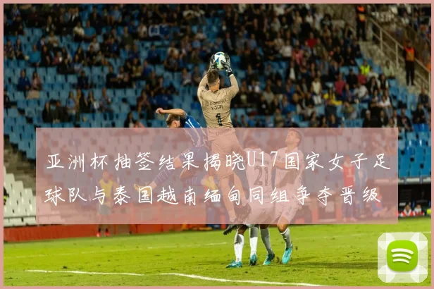 亚洲杯抽签结果揭晓U17国家女子足球队与泰国越南缅甸同组争夺晋级资格