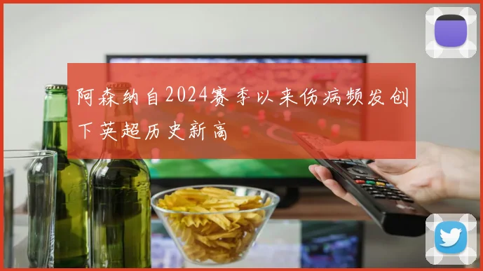 阿森纳自2024赛季以来伤病频发创下英超历史新高