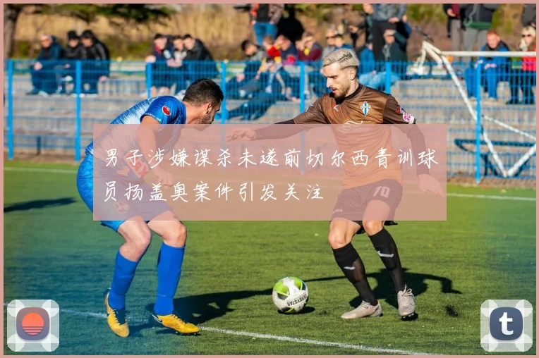 男子涉嫌谋杀未遂前切尔西青训球员扬盖奥案件引发关注
