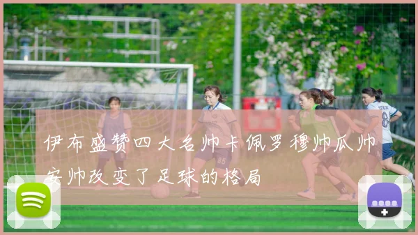 伊布盛赞四大名帅卡佩罗穆帅瓜帅安帅改变了足球的格局
