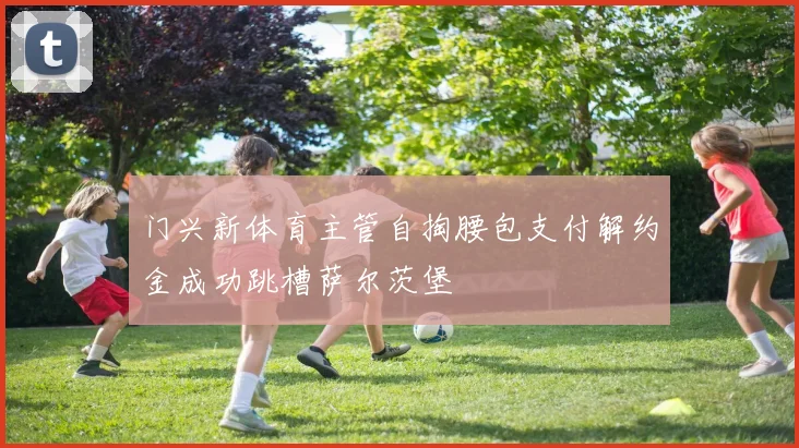 门兴新体育主管自掏腰包支付解约金成功跳槽萨尔茨堡