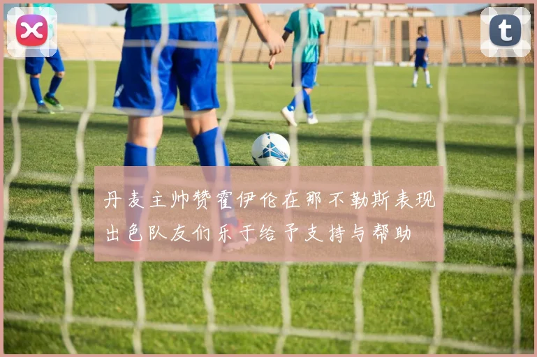 丹麦主帅赞霍伊伦在那不勒斯表现出色队友们乐于给予支持与帮助