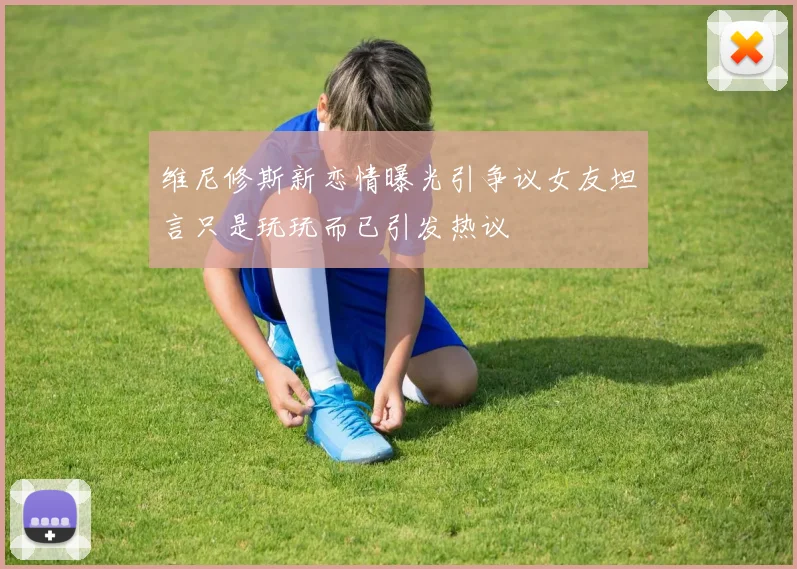 维尼修斯新恋情曝光引争议女友坦言只是玩玩而已引发热议