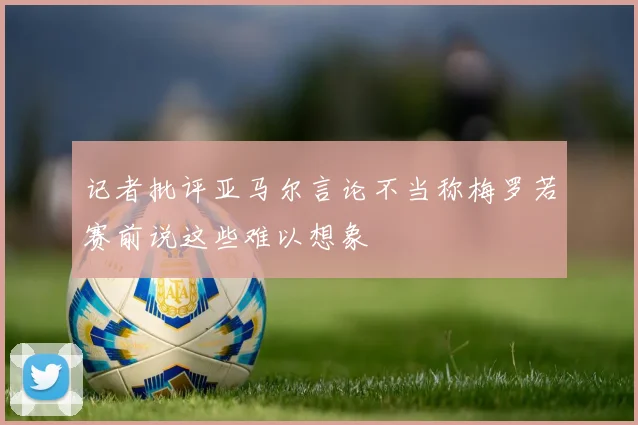 记者批评亚马尔言论不当称梅罗若赛前说这些难以想象