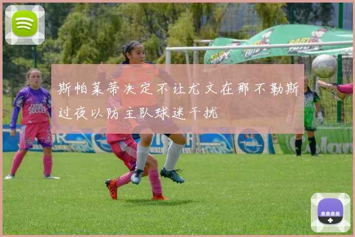 斯帕莱蒂决定不让尤文在那不勒斯过夜以防主队球迷干扰