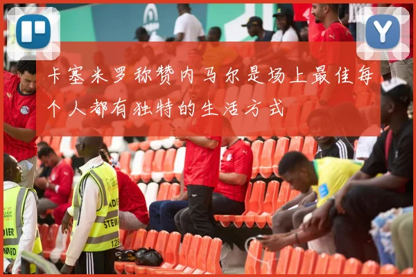 卡塞米罗称赞内马尔是场上最佳每个人都有独特的生活方式