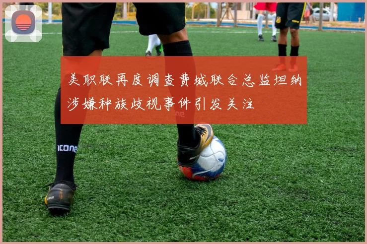 美职联再度调查费城联合总监坦纳涉嫌种族歧视事件引发关注