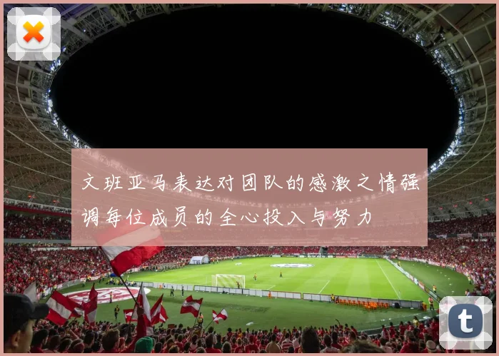 文班亚马表达对团队的感激之情强调每位成员的全心投入与努力